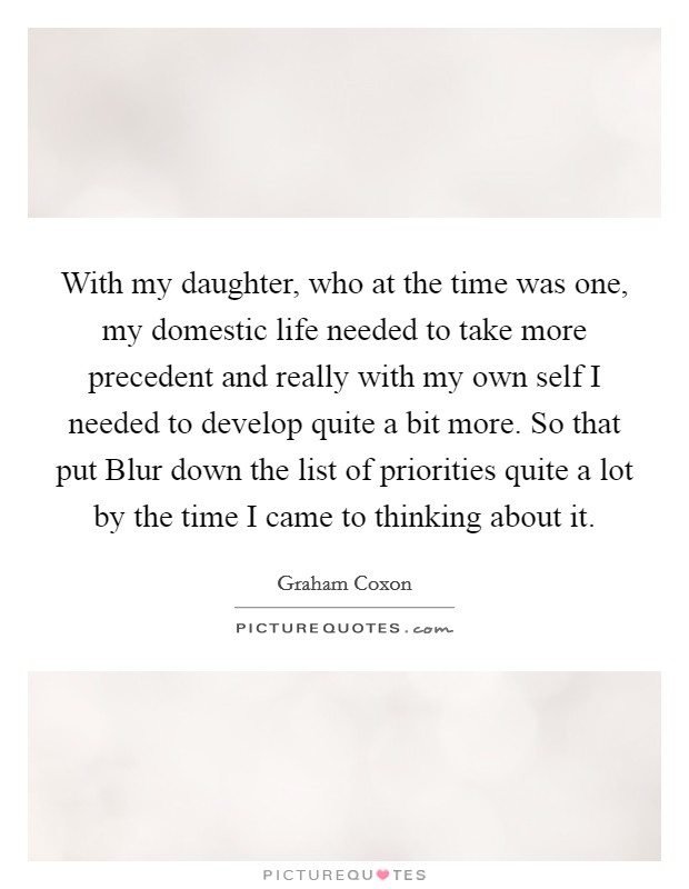 With my daughter, who at the time was one, my domestic life needed to take more precedent and really with my own self I needed to develop quite a bit more. So that put Blur down the list of priorities quite a lot by the time I came to thinking about it Picture Quote #1