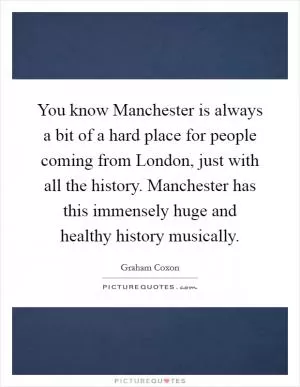 You know Manchester is always a bit of a hard place for people coming from London, just with all the history. Manchester has this immensely huge and healthy history musically Picture Quote #1