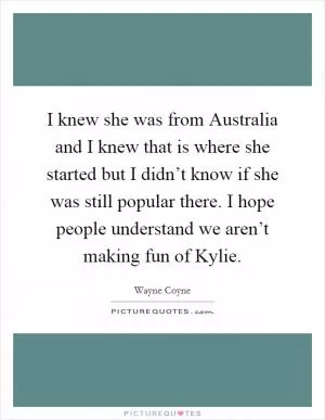 I knew she was from Australia and I knew that is where she started but I didn’t know if she was still popular there. I hope people understand we aren’t making fun of Kylie Picture Quote #1