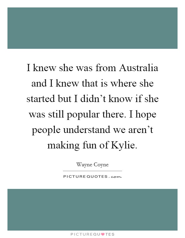 I knew she was from Australia and I knew that is where she started but I didn't know if she was still popular there. I hope people understand we aren't making fun of Kylie Picture Quote #1