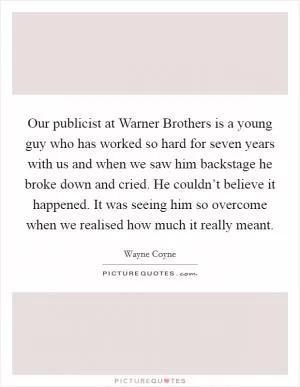 Our publicist at Warner Brothers is a young guy who has worked so hard for seven years with us and when we saw him backstage he broke down and cried. He couldn’t believe it happened. It was seeing him so overcome when we realised how much it really meant Picture Quote #1