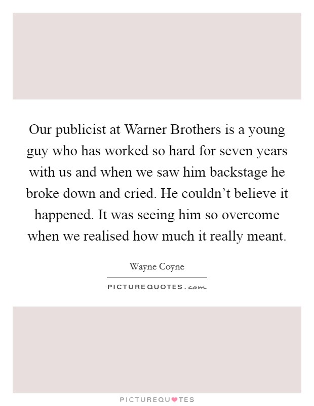Our publicist at Warner Brothers is a young guy who has worked so hard for seven years with us and when we saw him backstage he broke down and cried. He couldn't believe it happened. It was seeing him so overcome when we realised how much it really meant Picture Quote #1