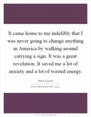 It came home to me indelibly that I was never going to change anything in America by walking around carrying a sign. It was a great revelation. It saved me a lot of anxiety and a lot of wasted energy Picture Quote #1