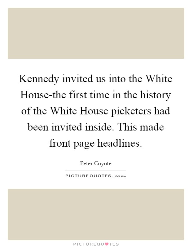 Kennedy invited us into the White House-the first time in the history of the White House picketers had been invited inside. This made front page headlines Picture Quote #1