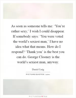 As soon as someone tells me: ‘You’re rather sexy,’ I wish I could disappear. If somebody says: ‘You were voted the world’s sexiest man,’ I have no idea what that means. How do I respond? ‘Thank you’ is the best you can do. George Clooney is the world’s sexiest man, anyway Picture Quote #1
