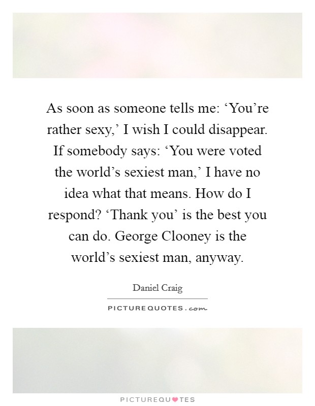 As soon as someone tells me: ‘You're rather sexy,' I wish I could disappear. If somebody says: ‘You were voted the world's sexiest man,' I have no idea what that means. How do I respond? ‘Thank you' is the best you can do. George Clooney is the world's sexiest man, anyway Picture Quote #1