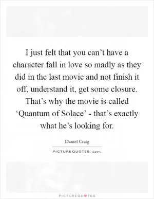 I just felt that you can’t have a character fall in love so madly as they did in the last movie and not finish it off, understand it, get some closure. That’s why the movie is called ‘Quantum of Solace’ - that’s exactly what he’s looking for Picture Quote #1