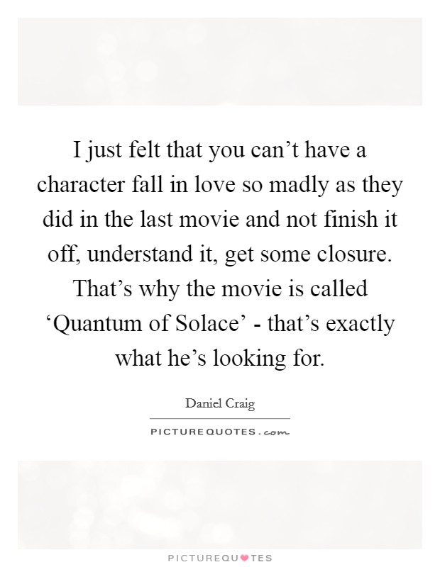 I just felt that you can't have a character fall in love so madly as they did in the last movie and not finish it off, understand it, get some closure. That's why the movie is called ‘Quantum of Solace' - that's exactly what he's looking for Picture Quote #1