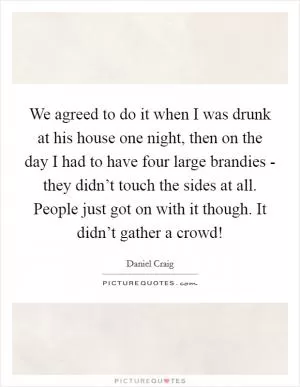 We agreed to do it when I was drunk at his house one night, then on the day I had to have four large brandies - they didn’t touch the sides at all. People just got on with it though. It didn’t gather a crowd! Picture Quote #1