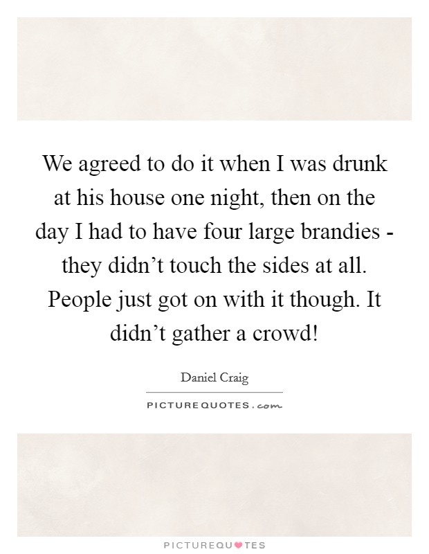 We agreed to do it when I was drunk at his house one night, then on the day I had to have four large brandies - they didn't touch the sides at all. People just got on with it though. It didn't gather a crowd! Picture Quote #1