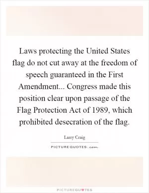 Laws protecting the United States flag do not cut away at the freedom of speech guaranteed in the First Amendment... Congress made this position clear upon passage of the Flag Protection Act of 1989, which prohibited desecration of the flag Picture Quote #1