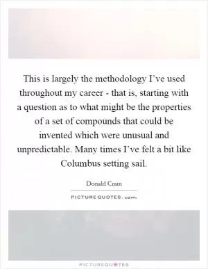This is largely the methodology I’ve used throughout my career - that is, starting with a question as to what might be the properties of a set of compounds that could be invented which were unusual and unpredictable. Many times I’ve felt a bit like Columbus setting sail Picture Quote #1