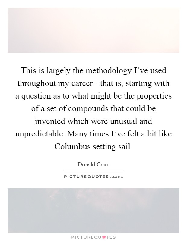 This is largely the methodology I've used throughout my career - that is, starting with a question as to what might be the properties of a set of compounds that could be invented which were unusual and unpredictable. Many times I've felt a bit like Columbus setting sail Picture Quote #1