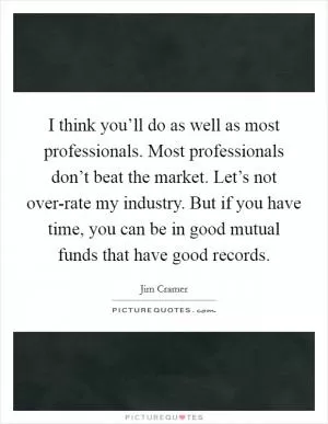 I think you’ll do as well as most professionals. Most professionals don’t beat the market. Let’s not over-rate my industry. But if you have time, you can be in good mutual funds that have good records Picture Quote #1
