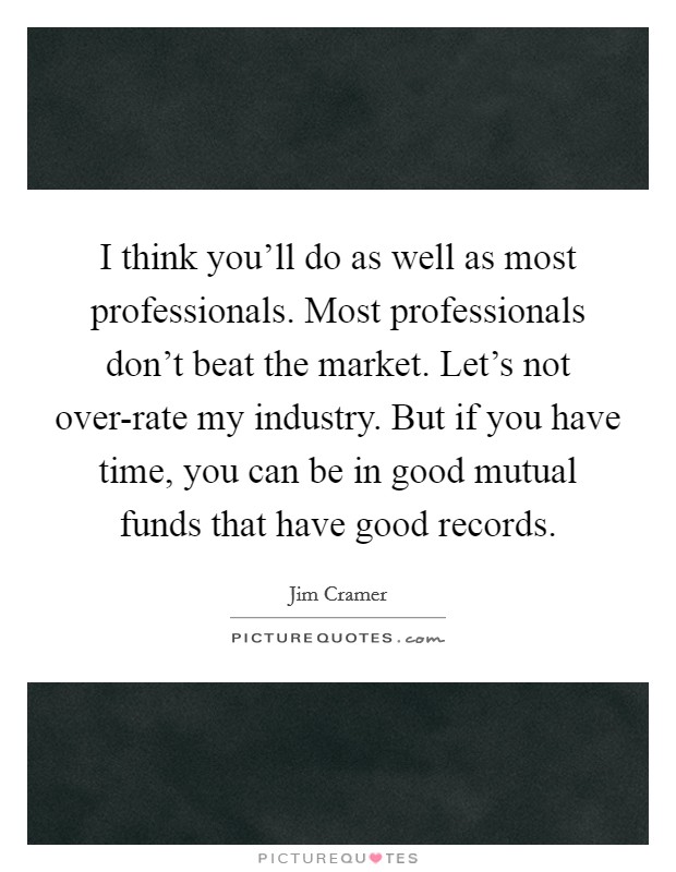 I think you'll do as well as most professionals. Most professionals don't beat the market. Let's not over-rate my industry. But if you have time, you can be in good mutual funds that have good records Picture Quote #1