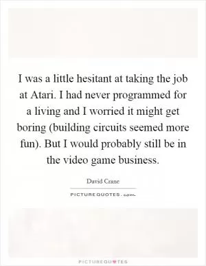 I was a little hesitant at taking the job at Atari. I had never programmed for a living and I worried it might get boring (building circuits seemed more fun). But I would probably still be in the video game business Picture Quote #1
