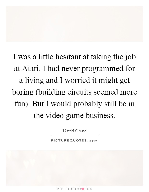 I was a little hesitant at taking the job at Atari. I had never programmed for a living and I worried it might get boring (building circuits seemed more fun). But I would probably still be in the video game business Picture Quote #1