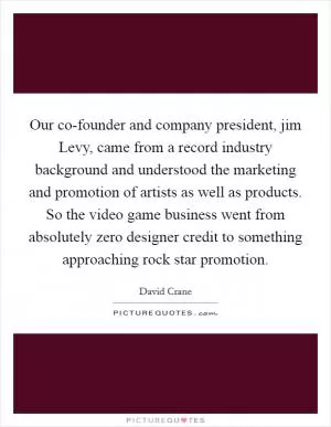 Our co-founder and company president, jim Levy, came from a record industry background and understood the marketing and promotion of artists as well as products. So the video game business went from absolutely zero designer credit to something approaching rock star promotion Picture Quote #1