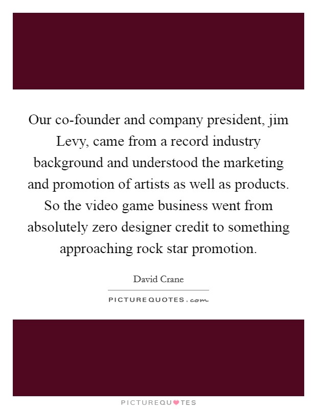 Our co-founder and company president, jim Levy, came from a record industry background and understood the marketing and promotion of artists as well as products. So the video game business went from absolutely zero designer credit to something approaching rock star promotion Picture Quote #1