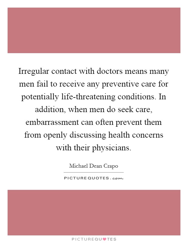Irregular contact with doctors means many men fail to receive any preventive care for potentially life-threatening conditions. In addition, when men do seek care, embarrassment can often prevent them from openly discussing health concerns with their physicians Picture Quote #1