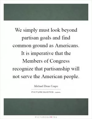We simply must look beyond partisan goals and find common ground as Americans. It is imperative that the Members of Congress recognize that partisanship will not serve the American people Picture Quote #1