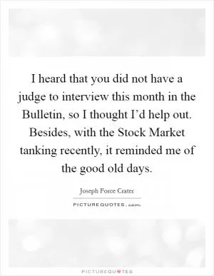 I heard that you did not have a judge to interview this month in the Bulletin, so I thought I’d help out. Besides, with the Stock Market tanking recently, it reminded me of the good old days Picture Quote #1