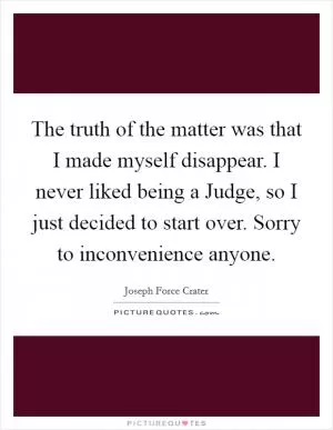 The truth of the matter was that I made myself disappear. I never liked being a Judge, so I just decided to start over. Sorry to inconvenience anyone Picture Quote #1
