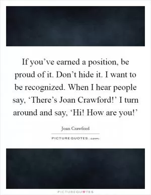 If you’ve earned a position, be proud of it. Don’t hide it. I want to be recognized. When I hear people say, ‘There’s Joan Crawford!’ I turn around and say, ‘Hi! How are you!’ Picture Quote #1