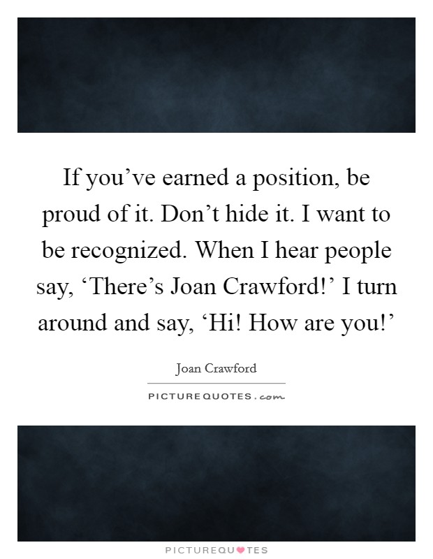 If you've earned a position, be proud of it. Don't hide it. I want to be recognized. When I hear people say, ‘There's Joan Crawford!' I turn around and say, ‘Hi! How are you!' Picture Quote #1