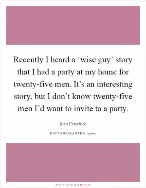Recently I heard a ‘wise guy’ story that I had a party at my home for twenty-five men. It’s an interesting story, but I don’t know twenty-five men I’d want to invite ta a party Picture Quote #1