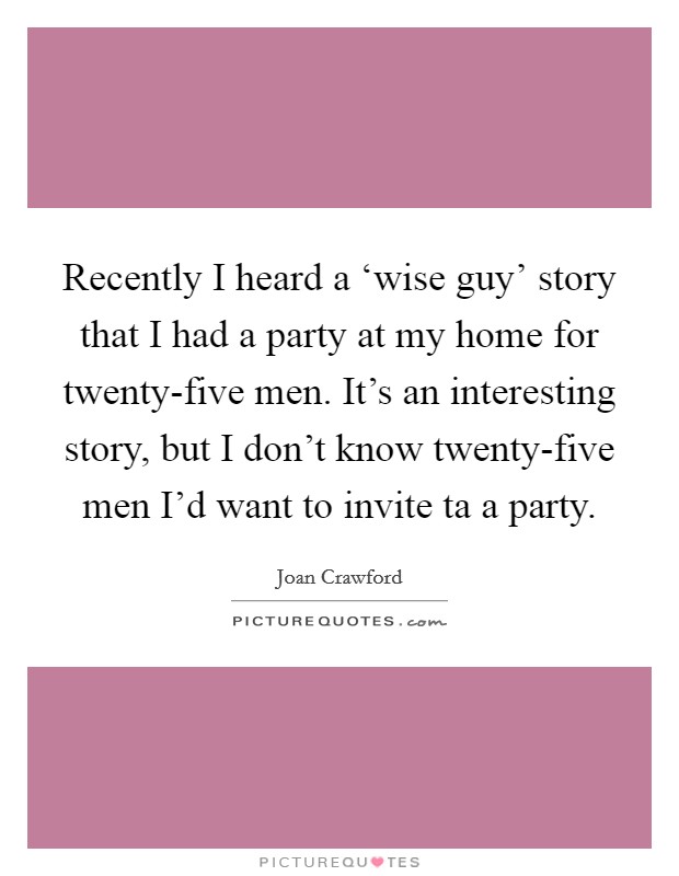 Recently I heard a ‘wise guy' story that I had a party at my home for twenty-five men. It's an interesting story, but I don't know twenty-five men I'd want to invite ta a party Picture Quote #1