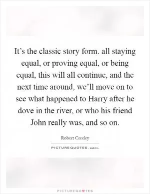 It’s the classic story form. all staying equal, or proving equal, or being equal, this will all continue, and the next time around, we’ll move on to see what happened to Harry after he dove in the river, or who his friend John really was, and so on Picture Quote #1