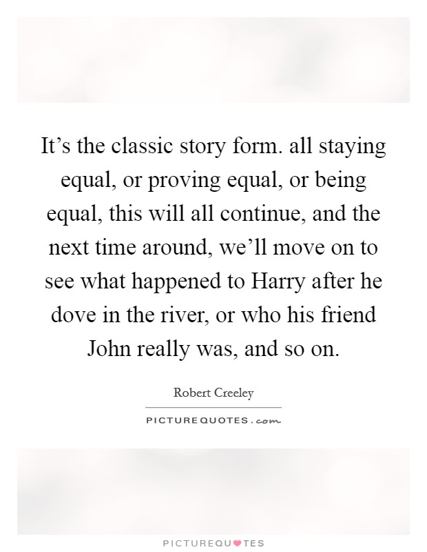 It's the classic story form. all staying equal, or proving equal, or being equal, this will all continue, and the next time around, we'll move on to see what happened to Harry after he dove in the river, or who his friend John really was, and so on Picture Quote #1