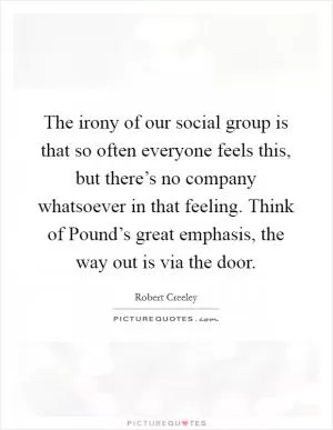 The irony of our social group is that so often everyone feels this, but there’s no company whatsoever in that feeling. Think of Pound’s great emphasis, the way out is via the door Picture Quote #1