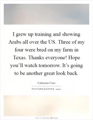 I grew up training and showing Arabs all over the US. Three of my four were bred on my farm in Texas. Thanks everyone! Hope you’ll watch tomorrow. It’s going to be another great look back Picture Quote #1