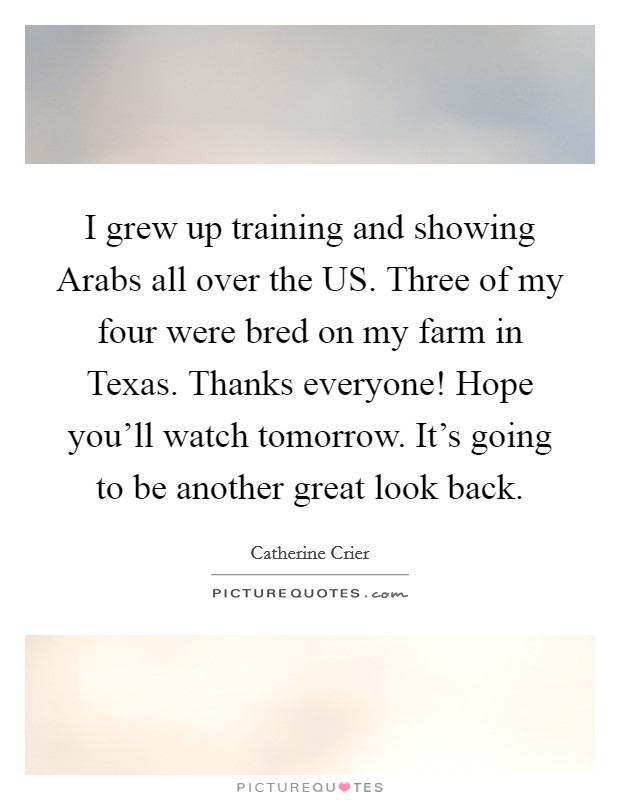 I grew up training and showing Arabs all over the US. Three of my four were bred on my farm in Texas. Thanks everyone! Hope you'll watch tomorrow. It's going to be another great look back Picture Quote #1