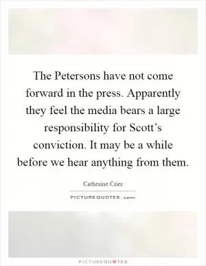 The Petersons have not come forward in the press. Apparently they feel the media bears a large responsibility for Scott’s conviction. It may be a while before we hear anything from them Picture Quote #1