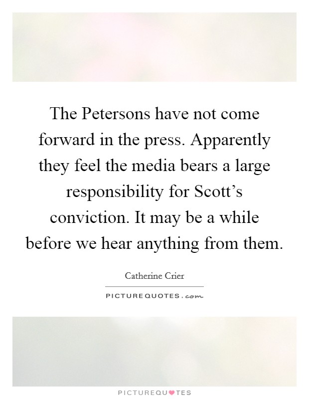 The Petersons have not come forward in the press. Apparently they feel the media bears a large responsibility for Scott's conviction. It may be a while before we hear anything from them Picture Quote #1