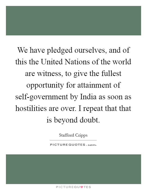 We have pledged ourselves, and of this the United Nations of the world are witness, to give the fullest opportunity for attainment of self-government by India as soon as hostilities are over. I repeat that that is beyond doubt Picture Quote #1