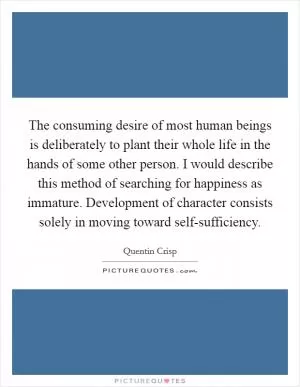 The consuming desire of most human beings is deliberately to plant their whole life in the hands of some other person. I would describe this method of searching for happiness as immature. Development of character consists solely in moving toward self-sufficiency Picture Quote #1