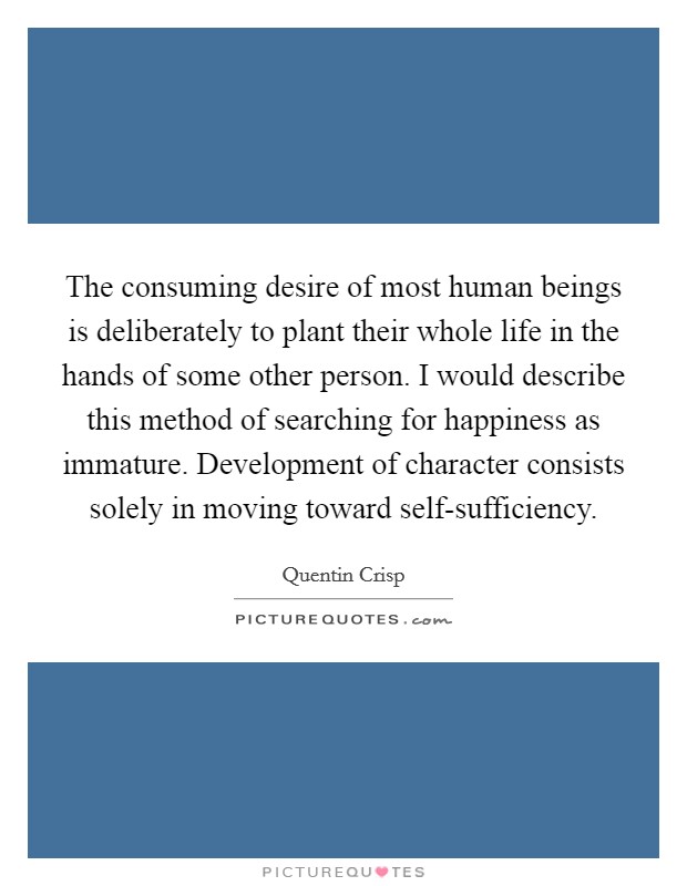The consuming desire of most human beings is deliberately to plant their whole life in the hands of some other person. I would describe this method of searching for happiness as immature. Development of character consists solely in moving toward self-sufficiency Picture Quote #1