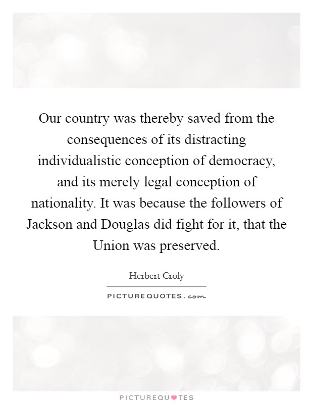 Our country was thereby saved from the consequences of its distracting individualistic conception of democracy, and its merely legal conception of nationality. It was because the followers of Jackson and Douglas did fight for it, that the Union was preserved Picture Quote #1