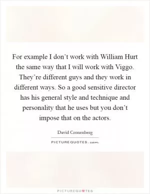 For example I don’t work with William Hurt the same way that I will work with Viggo. They’re different guys and they work in different ways. So a good sensitive director has his general style and technique and personality that he uses but you don’t impose that on the actors Picture Quote #1
