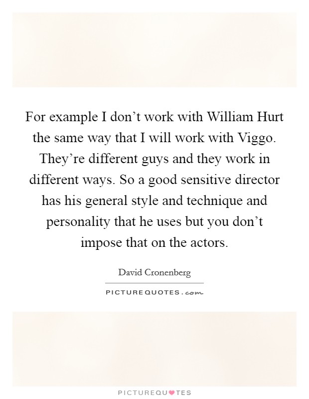For example I don't work with William Hurt the same way that I will work with Viggo. They're different guys and they work in different ways. So a good sensitive director has his general style and technique and personality that he uses but you don't impose that on the actors Picture Quote #1