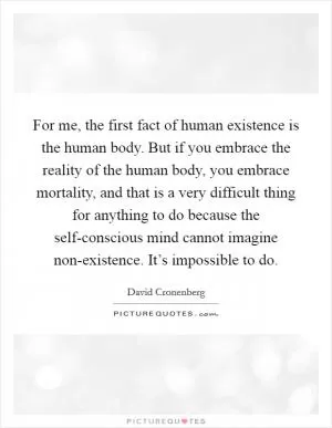 For me, the first fact of human existence is the human body. But if you embrace the reality of the human body, you embrace mortality, and that is a very difficult thing for anything to do because the self-conscious mind cannot imagine non-existence. It’s impossible to do Picture Quote #1