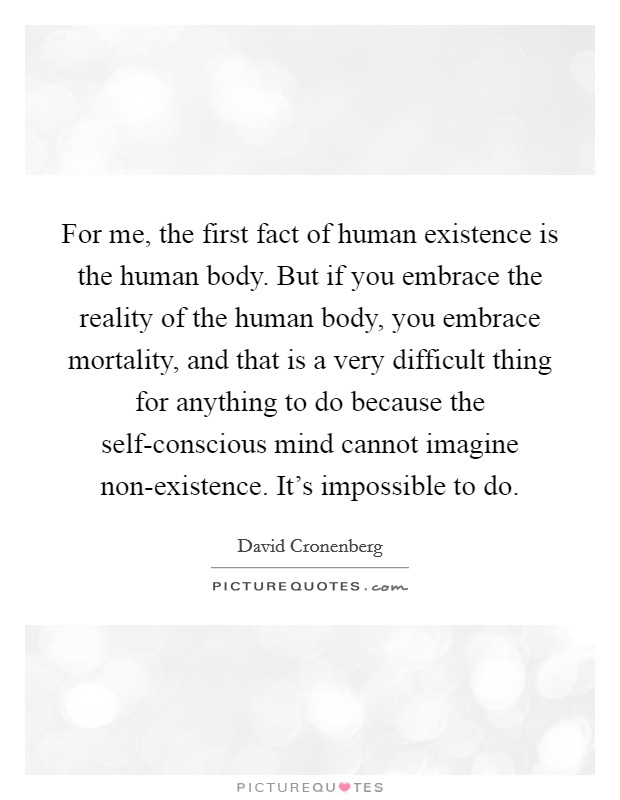 For me, the first fact of human existence is the human body. But if you embrace the reality of the human body, you embrace mortality, and that is a very difficult thing for anything to do because the self-conscious mind cannot imagine non-existence. It's impossible to do Picture Quote #1