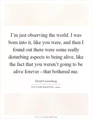 I’m just observing the world. I was born into it, like you were, and then I found out there were some really disturbing aspects to being alive, like the fact that you weren’t going to be alive forever - that bothered me Picture Quote #1
