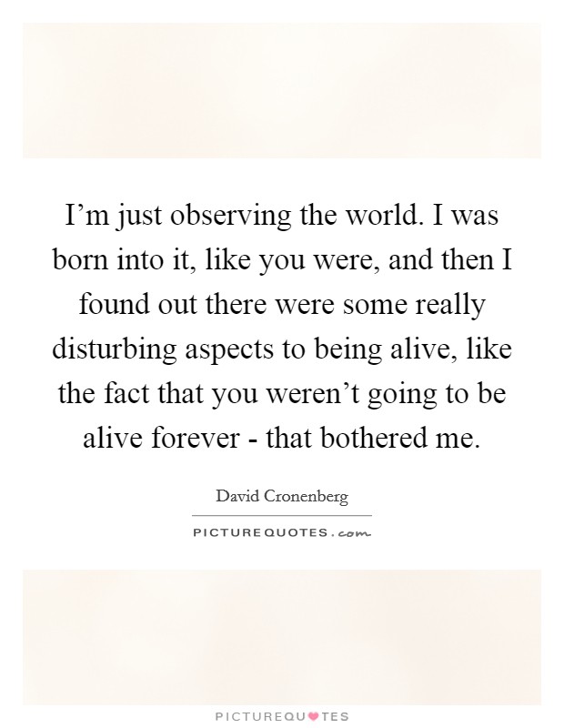 I'm just observing the world. I was born into it, like you were, and then I found out there were some really disturbing aspects to being alive, like the fact that you weren't going to be alive forever - that bothered me Picture Quote #1
