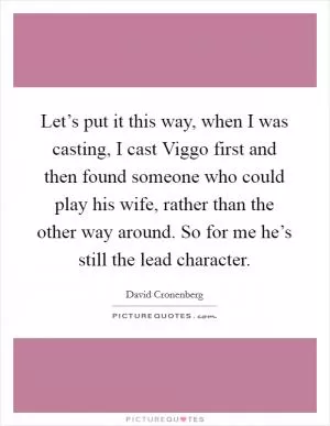 Let’s put it this way, when I was casting, I cast Viggo first and then found someone who could play his wife, rather than the other way around. So for me he’s still the lead character Picture Quote #1