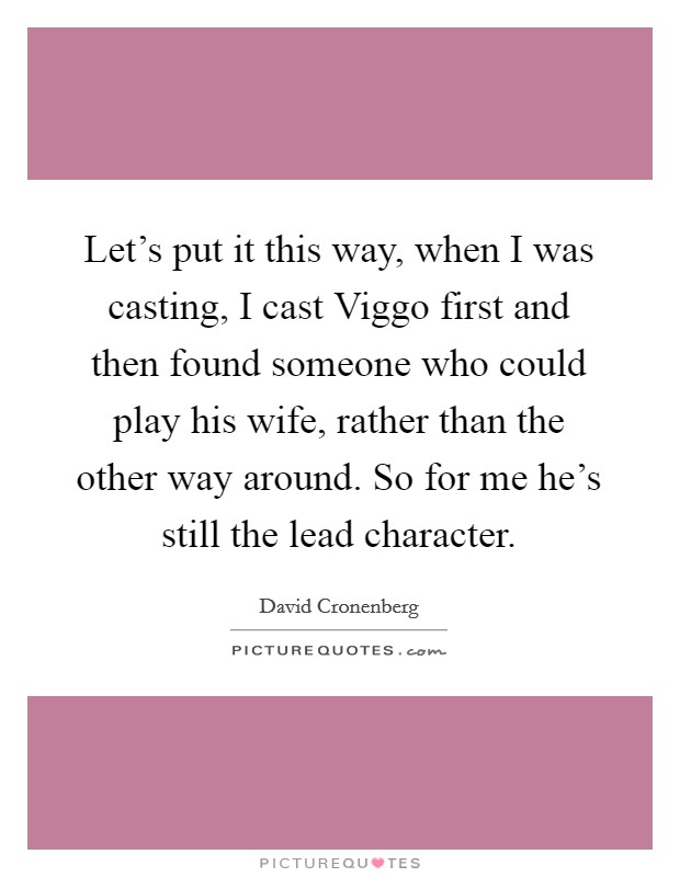 Let's put it this way, when I was casting, I cast Viggo first and then found someone who could play his wife, rather than the other way around. So for me he's still the lead character Picture Quote #1